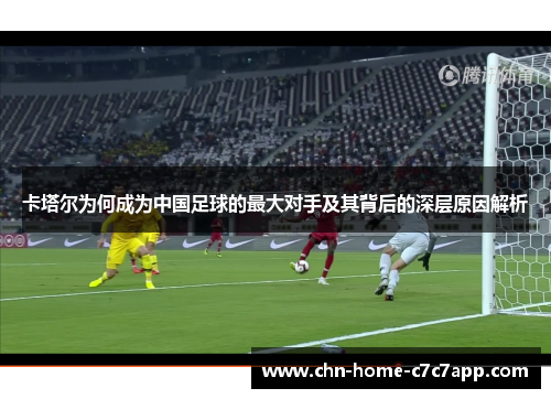 卡塔尔为何成为中国足球的最大对手及其背后的深层原因解析