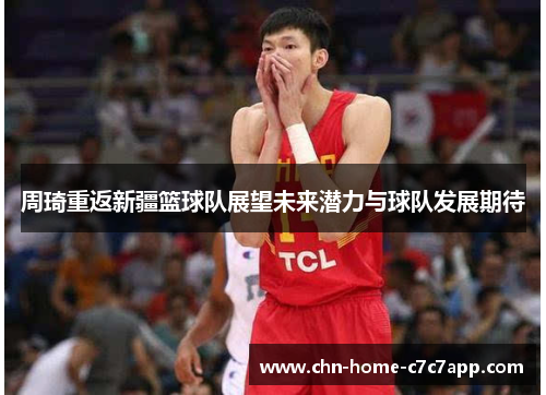 周琦重返新疆篮球队展望未来潜力与球队发展期待