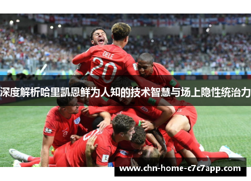 深度解析哈里凯恩鲜为人知的技术智慧与场上隐性统治力 深度解析哈里凯恩鲜为人知的技术智慧与场上隐性统治力