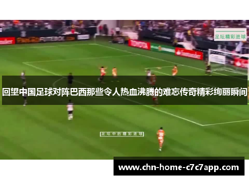 回望中国足球对阵巴西那些令人热血沸腾的难忘传奇精彩绚丽瞬间 回望中国足球对阵巴西那些令人热血沸腾的难忘传奇精彩绚丽瞬间