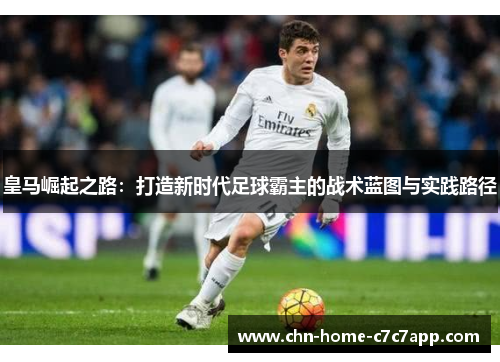 皇马崛起之路：打造新时代足球霸主的战术蓝图与实践路径
