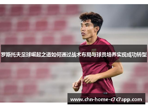 罗斯托夫足球崛起之道如何通过战术布局与球员培养实现成功转型
