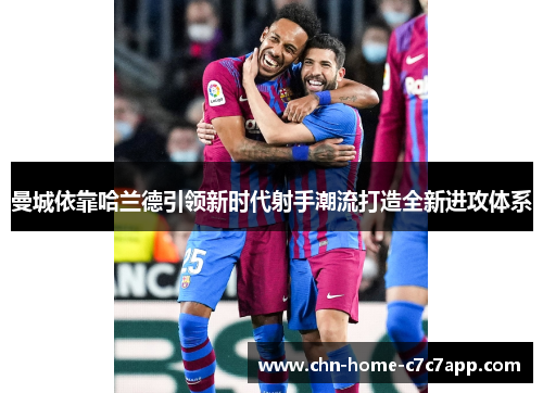 曼城依靠哈兰德引领新时代射手潮流打造全新进攻体系 曼城依靠哈兰德引领新时代射手潮流打造全新进攻体系