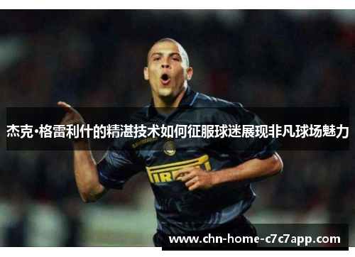 杰克·格雷利什的精湛技术如何征服球迷展现非凡球场魅力