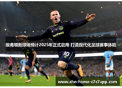 埃弗顿新球场预计2025年正式启用 打造现代化足球赛事体验